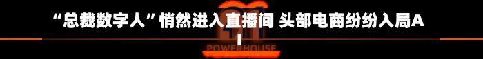 “总裁数字人”悄然进入直播间 头部电商纷纷入局AI